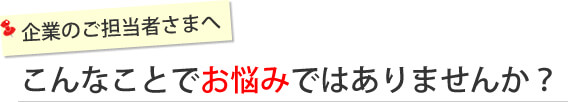 企業のご担当者さまへ「こんなことでお悩みではありませんか？」